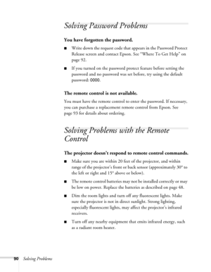 Page 9090Solving Problems
Solving Password Problems 
You have forgotten the password.
■Write down the request code that appears in the Password Protect 
Release screen and contact Epson. See “Where To Get Help” on 
page 92.
■If you turned on the password protect feature before setting the 
password and no password was set before, try using the default 
password: 
0000.
The remote control is not available.
You must have the remote control to enter the password. If necessary, 
you can purchase a replacement...