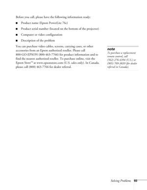 Page 93Solving Problems93
Before you call, please have the following information ready:
■Product name (Epson PowerLite 76c)
■Product serial number (located on the bottom of the projector) 
■Computer or video configuration
■Description of the problem
You can purchase video cables, screens, carrying cases, or other 
accessories from an Epson authorized reseller. Please call 
800-GO-EPSON (800-463-7766) for product information and to 
find the nearest authorized reseller. To purchase online, visit the 
Epson...