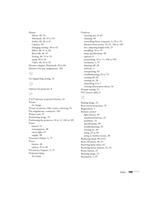 Page 115Index109 Menus
About, 40, 54
Advanced, 40, 53 to 54
Audio, 40, 46 to 47
Capture, 40
changing settings, 40 to 42
Effect, 40, 47 to 48
Reset All, 40, 55
Setting, 40, 51 to 52
using, 40 to 42
Video, 40, 43 to 45
Monitor adapter, Macintosh, 83 to 84
Monitor Out pin assignments, 103
N
No-Signal Msg setting, 52
O
Options for projector, 8
P
P in P (picture in picture) button, 34
Picture
See Image
Picture-in-picture video source, selecting, 52
Pin assignments, connector, 103
Pointer tool, 35
Positioning image,...