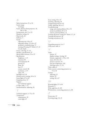 Page 116110Index
S
Safety instructions, 91 to 92
Screen image
See Image
Screen, distance from projector, 10, 
104 to 105
Setting menu, 40, 51 to 52
Sharpness setting, 44
Sleep mode, 28
Software, 5
Sound
adjusting tone, 46 to 47
adjusting volume, 32, 46 to 47
problems, troubleshooting, 73
turning off (using A/V Mute), 27, 33
See also Audio
Source, selecting, 27, 32
Speakers, specifications, 97
Special effects buttons, 35 to 37
Specifications
brightness, 1, 97
electrical, 98
environmental, 99
general, 97
lamp, 98...