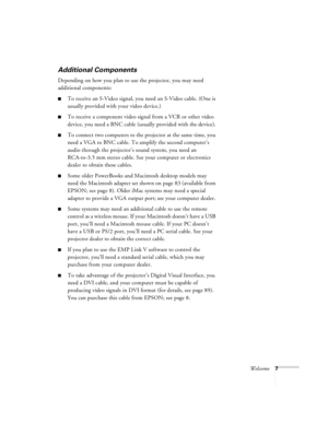 Page 13Welcome7
Additional Components
Depending on how you plan to use the projector, you may need 
additional components:
To receive an S-Video signal, you need an S-Video cable. (One is 
usually provided with your video device.)
To receive a component video signal from a VCR or other video 
device, you need a BNC cable (usually provided with the device).
To connect two computers to the projector at the same time, you 
need a VGA to BNC cable. To amplify the second computer’s 
audio through the projector’s...