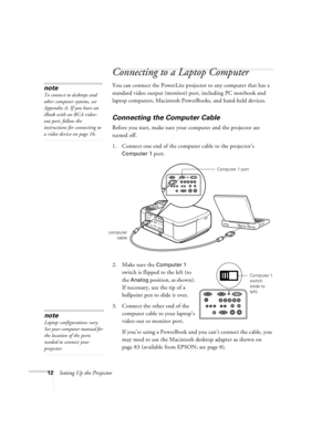 Page 1812Setting Up the Projector
Connecting to a Laptop Computer
You can connect the PowerLite projector to any computer that has a 
standard video output (monitor) port, including PC notebook and 
laptop computers, Macintosh PowerBooks, and hand-held devices.
Connecting the Computer Cable
Before you start, make sure your computer and the projector are 
turned off.
1. Connect one end of the computer cable to the projector’s 
Computer 1 port.
 
2. Make sure the Computer 1 
switch is flipped to the left (to 
the...