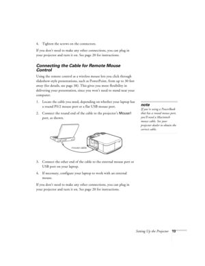 Page 19Setting Up the Projector13
4. Tighten the screws on the connectors.
If you don’t need to make any other connections, you can plug in 
your projector and turn it on. See page 20 for instructions.
Connecting the Cable for Remote Mouse 
Control
Using the remote control as a wireless mouse lets you click through 
slideshow-style presentations, such as PowerPoint, from up to 30 feet 
away (for details, see page 38). This gives you more flexibility in 
delivering your presentation, since you won’t need to...