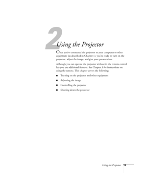 Page 252
Using the Projector19
Using the Projector
Once you’ve connected the projector to your computer or other 
equipment (as described in Chapter 1), you’re ready to turn on the 
projector, adjust the image, and give your presentation. 
Although you can operate the projector without it, the remote control 
lets you use additional features. See Chapter 3 for instructions on 
using the remote. This chapter covers the following:
Turning on the projector and other equipment
Adjusting the image
Controlling the...