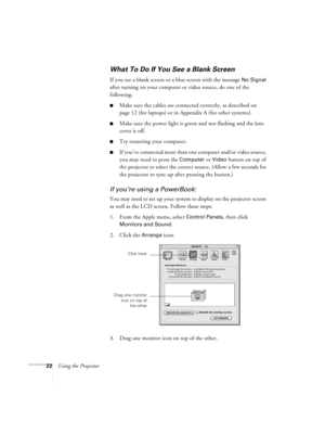 Page 2822Using the Projector
What To Do If You See a Blank Screen
If you see a blank screen or a blue screen with the message No Signal 
after turning on your computer or video source, do one of the 
following:
Make sure the cables are connected correctly, as described on 
page 12 (for laptops) or in Appendix A (for other systems).
Make sure the power light is green and not flashing and the lens 
cover is off. 
Try restarting your computer.
If you’ve connected more than one computer and/or video source,...