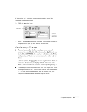 Page 29Using the Projector23
If this option isn’t available, you may need to select one of the 
Simulscan resolution settings:
1. Click the 
Monitor icon. 
2. Select a 
Simulscan resolution as shown. (Allow a few seconds for 
the projector to sync up after making the selection.)
If you’re using a PC laptop:
Press the function key that lets you display on an external 
monitor. It’s often labelled with an icon such as   but it may 
also be labelled 
CRT/LCD. You may have to hold down the Fn key 
while pressing...