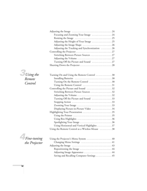 Page 4iv
Adjusting the Image   . . . . . . . . . . . . . . . . . . . . . . . . . . . . . . 24
Focusing and Zooming Your Image   . . . . . . . . . . . . . . . 24
Resizing the Image   . . . . . . . . . . . . . . . . . . . . . . . . . . . . 25
Adjusting the Height of Your Image  . . . . . . . . . . . . . . . 25
Adjusting the Image Shape  . . . . . . . . . . . . . . . . . . . . . . 26
Adjusting the Tracking and Synchronization   . . . . . . . . 26
Controlling the Projector . . . . . . . . . . . . . . . . . . . . ....