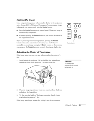 Page 31Using the Projector25
Resizing the Image
Some computer images need to be resized to display in the projector’s 
native format: 1024 × 768 pixels. If only part of your computer image 
is displayed, you can correct it with the 
Resize button. 
Press the Resize button on the control panel. The screen image is 
automatically compressed.
Continue pressing the Resize button to pan around the screen in 
the original resolution. 
If you’re projecting from video equipment, pressing the 
Resize 
button switches...