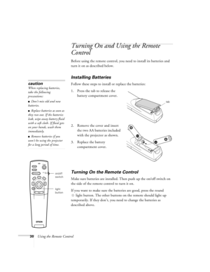 Page 3630Using the Remote Control
Turning On and Using the Remote 
Control
Before using the remote control, you need to install its batteries and 
turn it on as described below. 
Installing Batteries 
Follow these steps to install or replace the batteries:
1. Press the tab to release the 
battery compartment cover.
2. Remove the cover and insert 
the two AA batteries included 
with the projector as shown.
3. Replace the battery 
compartment cover.
Turning On the Remote Control
Make sure batteries are installed....