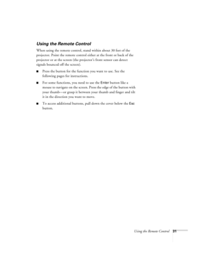 Page 37Using the Remote Control31
Using the Remote Control
When using the remote control, stand within about 30 feet of the 
projector. Point the remote control either at the front or back of the 
projector or at the screen (the projector’s front sensor can detect 
signals bounced off the screen). 
Press the button for the function you want to use. See the 
following pages for instructions.
For some functions, you need to use the Enter button like a 
mouse to navigate on the screen. Press the edge of the...