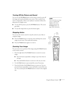 Page 39Using the Remote Control33
Turning Off the Picture and Sound 
You can use the A/V Mute button on the remote control to turn off 
the image and sound and darken your screen. This is useful if you 
want to temporarily re-direct your audience’s attention without the 
distraction of a bright screen.
To turn off the picture, press the A/V Mute button. The screen 
goes dark.
To turn the image back on, press the button again.
Stopping Action
You can use the remote control to stop the action in your video or...