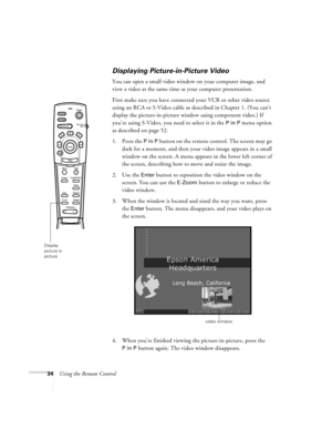 Page 4034Using the Remote Control
Displaying Picture-in-Picture Video
You can open a small video window on your computer image, and 
view a video at the same time as your computer presentation. 
First make sure you have connected your VCR or other video source 
using an RCA or S-Video cable as described in Chapter 1. (You can’t 
display the picture-in-picture window using component video.) If 
you’re using S-Video, you need to select it in the 
P in P menu option 
as described on page 52.
1. Press the 
P in P...