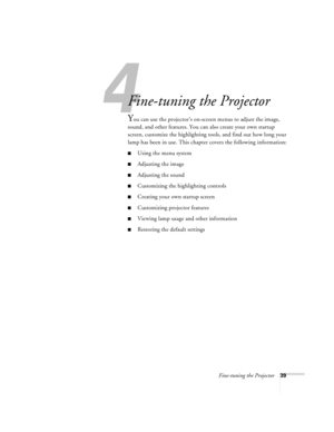 Page 454
Fine-tuning the Projector39
Fine-tuning the Projector 
You can use the projector’s on-screen menus to adjust the image, 
sound, and other features. You can also create your own startup 
screen, customize the highlighting tools, and find out how long your 
lamp has been in use. This chapter covers the following information:
Using the menu system
Adjusting the image 
Adjusting the sound 
Customizing the highlighting controls
Creating your own startup screen
Customizing projector features
Viewing...