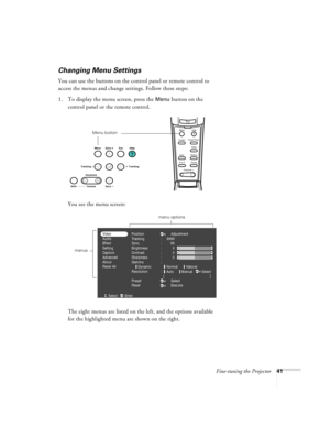 Page 47Fine-tuning the Projector41
Changing Menu Settings
You can use the buttons on the control panel or remote control to 
access the menus and change settings. Follow these steps:
1. To display the menu screen, press the 
Menu button on the 
control panel or the remote control. 
You see the menu screen:
The eight menus are listed on the left, and the options available 
for the highlighted menu are shown on the right.
Esc
Menu
Comp1
P in P PresetVideoHelp
- Volume +
E@sy-MP
AutoResize
Comp2/YCbCr
Menu button...