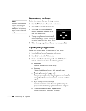 Page 5044Fine-tuning the Projector
Repositioning the Image
Follow these steps to fine-tune the image position:
1. Press the 
Menu button. You see the main menu.
2. Press 
Enter to select the Video menu. 
3. Press 
Enter to select the Position 
option. You see the following on the 
right side of the screen:
4. Use the arrow buttons (control panel) 
or the 
Enter button (remote control) to 
move the image left, right, up, or down.
5. When the image is positioned the way you want, press 
Esc.
Adjusting Image...