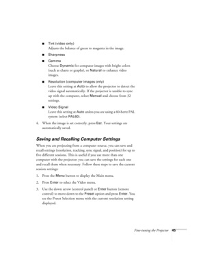 Page 51Fine-tuning the Projector45
Tint (video only)
Adjusts the balance of green to magenta in the image.
Sharpness
Gamma
Choose Dynamic for computer images with bright colors 
(such as charts or graphs), or 
Natural to enhance video 
images. 
Resolution (computer images only)
Leave this setting at Auto to allow the projector to detect the 
video signal automatically. If the projector is unable to sync 
up with the computer, select 
Manual and choose from 32 
settings. 
Video Signal 
Leave this setting at...