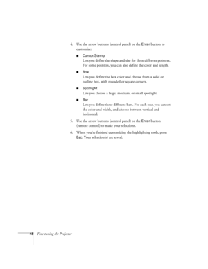 Page 5448Fine-tuning the Projector4. Use the arrow buttons (control panel) or the 
Enter button to 
customize:
Cursor/Stamp
Lets you define the shape and size for three different pointers. 
For some pointers, you can also define the color and length.
Box
Lets you define the box color and choose from a solid or 
outline box, with rounded or square corners.
Spotlight
Lets you choose a large, medium, or small spotlight.
Bar
Lets you define three different bars. For each one, you can set 
the color and width,...