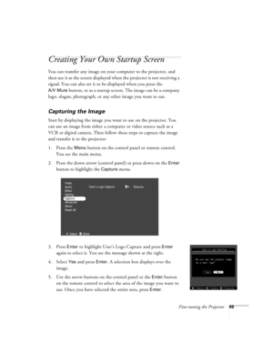 Page 55Fine-tuning the Projector49
Creating Your Own Startup Screen
You can transfer any image on your computer to the projector, and 
then use it as the screen displayed when the projector is not receiving a 
signal. You can also set it to be displayed when you press the 
A/V Mute button, or as a startup screen. The image can be a company 
logo, slogan, photograph, or any other image you want to use.
Capturing the Image
Start by displaying the image you want to use on the projector. You 
can use an image from...