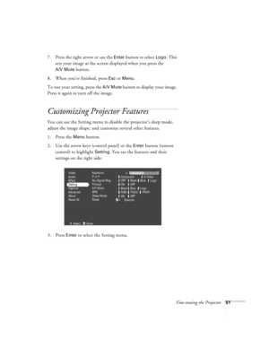 Page 57Fine-tuning the Projector51
7. Press the right arrow or use the Enter button to select Logo. This 
sets your image as the screen displayed when you press the 
A/V Mute button.
8. When you’re finished, press
 Esc or Menu.
To test your setting, press the 
A/V Mute button to display your image. 
Press it again to turn off the image.
Customizing Projector Features
You can use the Setting menu to disable the projector’s sleep mode, 
adjust the image shape, and customize several other features.
1. Press the...