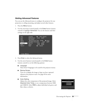 Page 59Fine-tuning the Projector53
Setting Advanced Features
You can use the Advanced menu to configure the projector for rear 
projection or ceiling mounting, and adjust several other features.
1. Press the 
Menu button. 
2. Use the arrow keys (control panel) or the 
Enter button (remote 
control) to highlight 
Advanced. You see the features and their 
settings on the right side:
3. Press 
Enter to select the Advanced menu. 
4. Use the arrow buttons (control panel) or the 
Enter button 
(remote control) to set...