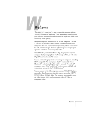 Page 7W
Welcome1
-
Welcome
The EPSON® PowerLite® 7700p is a portable projector offering 
3000 ANSI lumens of brightness. From boardrooms to auditoriums, 
your full-color presentations and videos will be bright and visible even 
in ordinary room lighting. 
Images are displayed at a resolution of 1024 × 768 pixels. The new 
1.3-inch LCD provides a 400:1 contrast ratio for incredibly vivid 
images and clear text. Improved video processing reduces “color noise” 
for rich, saturated images. Reduced light leakage...