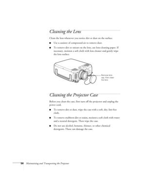 Page 6458Maintaining and Transporting the Projector
Cleaning the Lens 
Clean the lens whenever you notice dirt or dust on the surface. 
Use a canister of compressed air to remove dust. 
To remove dirt or smears on the lens, use lens-cleaning paper. If 
necessary, moisten a soft cloth with lens cleaner and gently wipe 
the lens surface. 
Cleaning the Projector Case 
Before you clean the case, first turn off the projector and unplug the 
power cord. 
To remove dirt or dust, wipe the case with a soft, dry,...