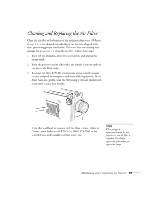 Page 65Maintaining and Transporting the Projector59
Cleaning and Replacing the Air Filter 
Clean the air filter at the bottom of the projector after every 100 hours 
of use. If it is not cleaned periodically, it can become clogged with 
dust, preventing proper ventilation. This can cause overheating and 
damage the projector. To clean the air filter, follow these steps:
1. Turn off the projector, allow it to cool down, and unplug the 
power cord.
2. Turn the projector on its side so that the handle is on top...