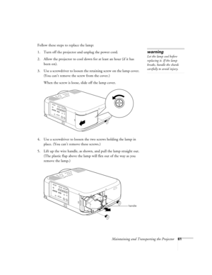 Page 67Maintaining and Transporting the Projector61
Follow these steps to replace the lamp:
1. Turn off the projector and unplug the power cord.
2. Allow the projector to cool down for at least an hour (if it has 
been on).
3. Use a screwdriver to loosen the retaining screw on the lamp cover. 
(You can’t remove the screw from the cover.) 
When the screw is loose, slide off the lamp cover. 
)
4. Use a screwdriver to loosen the two screws holding the lamp in 
place. (You can’t remove these screws.) 
5. Lift up...