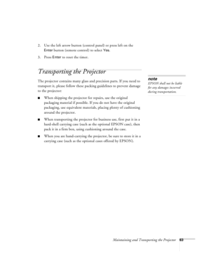 Page 69Maintaining and Transporting the Projector63
2. Use the left arrow button (control panel) or press left on the 
Enter button (remote control) to select Yes. 
3. Press 
Enter to reset the timer.
Transporting the Projector
The projector contains many glass and precision parts. If you need to 
transport it, please follow these packing guidelines to prevent damage 
to the projector: 
When shipping the projector for repairs, use the original 
packaging material if possible. If you do not have the original...