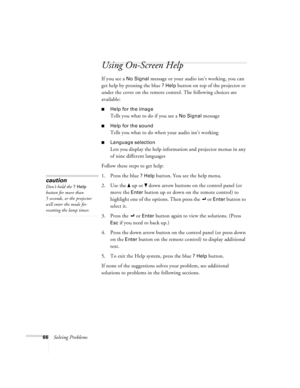 Page 7266Solving Problems
Using On-Screen Help 
If you see a No Signal message or your audio isn’t working, you can 
get help by pressing the blue 
? Help button on top of the projector or 
under the cover on the remote control. The following choices are 
available:
Help for the image
Tells you what to do if you see a No Signal message
Help for the sound
Tells you what to do when your audio isn’t working
Language selection
Lets you display the help information and projector menus in any 
of nine different...