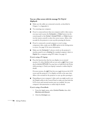 Page 7670Solving Problems
You see a blue screen with the message No Signal 
displayed.
Make sure the cables are connected correctly, as described in 
Chapter 1 or Appendix A.
Try restarting your computer.
If you’ve connected more than one computer and/or video source, 
you may need to press the 
Computer or Video button (on the 
control panel) or the 
Comp1, Comp2/YCbCr, or Video button 
(on the remote control) to select the correct source. Allow a few 
seconds for the projector to sync up after pressing the...