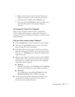 Page 77Solving Problems71
3. Drag one monitor icon on top of the other. This lets you 
display on the projector screen as well as the LCD screen.
4. If this option isn’t available, click the 
Monitor icon. 
5. Select one of the listed 
Simulscan resolutions. (Allow a few 
seconds for the projector to sync up after making the 
selection.)
The message Not Supported is displayed.
Make sure your computer’s resolution doesn’t exceed UXGA 
(1,600 
× 1,200), and the frequency is supported by the projector 
(see page...