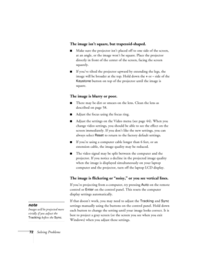 Page 7872Solving Problems
The image isn’t square, but trapezoid-shaped.
Make sure the projector isn’t placed off to one side of the screen, 
at an angle, or the image won’t be square. Place the projector 
directly in front of the center of the screen, facing the screen 
squarely.
If you’ve tilted the projector upward by extending the legs, the 
image will be broader at the top. Hold down the 
+ or – side of the 
Keystone button on top of the projector until the image is 
square. 
The image is blurry or poor....