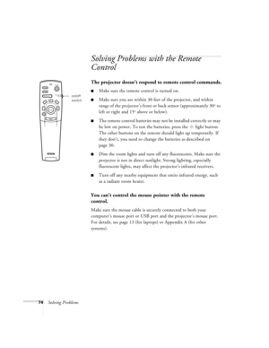 Page 8074Solving Problems
Solving Problems with the Remote 
Control
The projector doesn’t respond to remote control commands.
Make sure the remote control is turned on. 
Make sure you are within 30 feet of the projector, and within 
range of the projector’s front or back sensor (approximately 30
° to 
left or right and 15
° above or below).
The remote control batteries may not be installed correctly or may 
be low on power. To test the batteries, press the  light button. 
The other buttons on the remote...