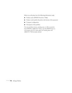 Page 8276Solving ProblemsBefore you call, please have the following information ready:
Product name (EPSON PowerLite 7700p)
Product serial number (located on the bottom of the projector)
Computer configuration
Description of the problem
You can purchase screens, carrying cases, or other accessories 
from EPSON at (800) 873-7766 or visit the EPSON Store at 
www.epson.com (U.S. sales only). In Canada, please call 
(800) 873-7766 for dealer referral
.
7700.book  Page 76  Wednesday, November 1, 2000  6:15 PM 