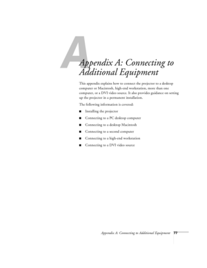 Page 83A
Appendix A: Connecting to Additional Equipment77
Appendix A: Connecting to 
Additional Equipment
This appendix explains how to connect the projector to a desktop 
computer or Macintosh, high-end workstation, more than one 
computer, or a DVI video source. It also provides guidance on setting 
up the projector in a permanent installation. 
The following information is covered:
Installing the projector
Connecting to a PC desktop computer
Connecting to a desktop Macintosh
Connecting to a second...