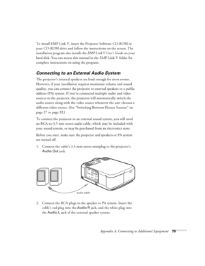 Page 85Appendix A: Connecting to Additional Equipment79
To install EMP Link V, insert the Projector Software CD-ROM in 
your CD-ROM drive and follow the instructions on the screen. The 
installation program also installs the EMP Link V User’s Guide on your 
hard disk. You can access this manual in the EMP Link V folder for 
complete instructions on using the program. 
Connecting to an External Audio System
The projector’s internal speakers are loud enough for most rooms. 
However, if your installation requires...