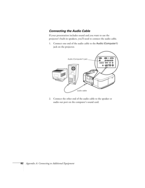 Page 8882Appendix A: Connecting to Additional Equipment
Connecting the Audio Cable
If your presentation includes sound and you want to use the 
projector’s built-in speakers, you’ll need to connect the audio cable.
1. Connect one end of the audio cable to the 
Audio (Computer1) 
jack on the projector.
   
2. Connect the other end of the audio cable to the speaker or 
audio out port on the computer’s sound card. 
audio cable Audio (Computer1) jack
7700.book  Page 82  Wednesday, November 1, 2000  6:15 PM 