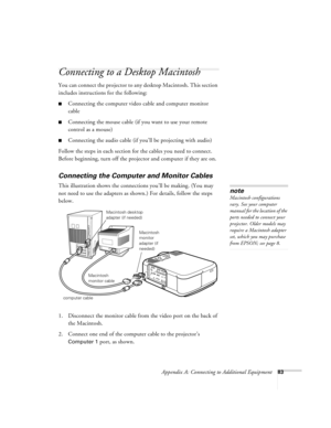 Page 89Appendix A: Connecting to Additional Equipment83
Connecting to a Desktop Macintosh 
You can connect the projector to any desktop Macintosh. This section 
includes instructions for the following:
Connecting the computer video cable and computer monitor 
cable
Connecting the mouse cable (if you want to use your remote 
control as a mouse)
Connecting the audio cable (if you’ll be projecting with audio)
Follow the steps in each section for the cables you need to connect. 
Before beginning, turn off the...