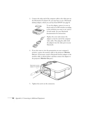 Page 9084Appendix A: Connecting to Additional Equipment3. Connect the other end of the computer cable to the video port on 
the Macintosh. If it doesn’t fit, you may have to use a Macintosh 
desktop adapter, which you can buy from EPSON (see page 8). 
To use the adapter, remove its cover as 
shown and set its DIP switches according 
to the resolution you want to use, such as 
16-inch mode. See your Macintosh 
documentation for instructions.
Replace the cover and connect the 
adapter to the free end of the...