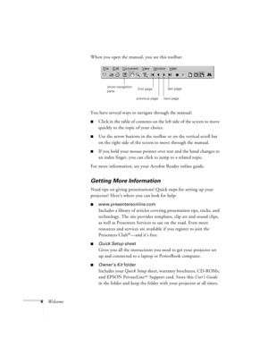 Page 104WelcomeWhen you open the manual, you see this toolbar:
You have several ways to navigate through the manual:
Click in the table of contents on the left side of the screen to move 
quickly to the topic of your choice. 
Use the arrow buttons in the toolbar or on the vertical scroll bar 
on the right side of the screen to move through the manual.
If you hold your mouse pointer over text and the hand changes to 
an index finger, you can click to jump to a related topic.
For more information, see your...