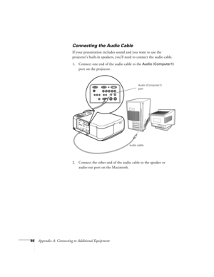 Page 9286Appendix A: Connecting to Additional Equipment
Connecting the Audio Cable
If your presentation includes sound and you want to use the 
projector’s built-in speakers, you’ll need to connect the audio cable.
1. Connect one end of the audio cable to the 
Audio (Computer1) 
port on the projector. 
  
2. Connect the other end of the audio cable to the speaker or 
audio-out port on the Macintosh.       
audio cableAudio (Computer1) 
port
7700.book  Page 86  Wednesday, November 1, 2000  6:15 PM 