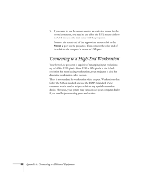 Page 9488Appendix A: Connecting to Additional Equipment5. If you want to use the remote control as a wireless mouse for the 
second computer, you need to use either the PS/2 mouse cable or 
the USB mouse cable that came with the projector.
Connect the round end of the appropriate mouse cable to the 
Mouse 2 port on the projector. Then connect the other end of 
the cable to the computer’s mouse or USB port.
Connecting to a High-End Workstation
Your PowerLite projector is capable of remapping input resolutions...