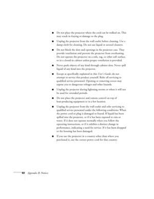 Page 9892Appendix B: Notices
Do not place the projector where the cord can be walked on. This 
may result in fraying or damage to the plug.
Unplug the projector from the wall outlet before cleaning. Use a 
damp cloth for cleaning. Do not use liquid or aerosol cleaners.
Do not block the slots and openings in the projector case. They 
provide ventilation and prevent the projector from overheating. 
Do not operate the projector on a sofa, rug, or other soft surface, 
or in a closed-in cabinet unless proper...