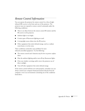 Page 99Appendix B: Notices93
Remote Control Information
You can operate the projector by remote control via a line-of-sight 
infrared (IR) receiver at the front and rear of the projector. The 
projector may not respond to remote control commands under the 
following conditions:
There is an object between the remote control IR emitter and the 
IR receiver on the projector.
Ambient light is too bright.
Certain types of fluorescent lighting are used.
A strong light source shines into the IR receiver.
Other...