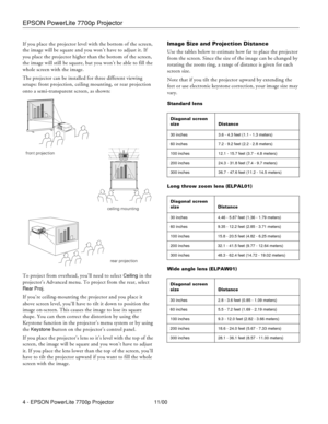 Page 4EPSON PowerLite 7700p Projector
4 - EPSON PowerLite 7700p Projector 11/00 If you place the projector level with the bottom of the screen, 
the image will be square and you won’t have to adjust it. If 
you place the projector higher than the bottom of the screen, 
the image will still be square, but you won’t be able to fill the 
whole screen with the image.
The projector can be installed for three different viewing 
setups: front projection, ceiling mounting, or rear projection 
onto a semi-transparent...