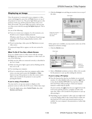 Page 5EPSON PowerLite 7700p Projector
11/00 EPSON PowerLite 7700p Projector - 5
Displaying an Image
Once the projector is connected to your computer or video 
source and plugged in, press the red 
Power button on top of 
the projector to turn it on. The power light flashes green as the 
projector warms up, and the projection lamp comes on in 
about 30 seconds. The power light stays green, and you may 
see a blue screen with the message 
No Signal displayed. This is 
normal. 
Do one of the following:
oTurn on...