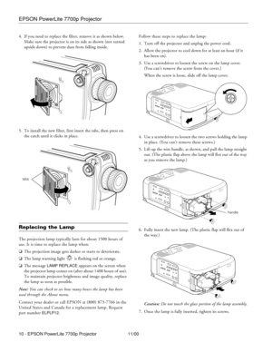 Page 10EPSON PowerLite 7700p Projector
10 - EPSON PowerLite 7700p Projector 11/00 4. If you need to replace the filter, remove it as shown below. 
Make sure the projector is on its side as shown (not turned 
upside down) to prevent dust from falling inside.
5. To install the new filter, first insert the tabs, then press on 
the catch until it clicks in place.
Replacing the Lamp
The projection lamp typically lasts for about 1500 hours of 
use. It is time to replace the lamp when:
oThe projection image gets...