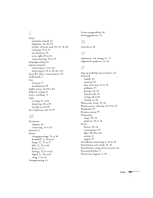 Page 107Index107
L
Lamp
automatic shutoff, 42
brightness, 76, 85, 95
number of hours used, 65, 76, 78, 96
replacing, 76 to 79
specifications, 96
status light, 83 to 84
timer, resetting, 78 to 79
Language setting, 65
Laptop computer
connecting to, 18 to 20
displaying on, 35 to 36, 86 to 87
Laser disc player, connecting to, 24
LCD panels, 7
Lens
cleaning, 74
specifications, 95
Lights, status, 12, 83 to 84
Link21L setting, 64
Locks, installing, 71
Logo
creating, 67 to 68
displaying, 68 to 69
turning on, 63, 69
Low...