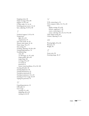 Page 109Index109 Stopping action, 46
Stripes in image, 89 to 90
Support, 9, 93 to 94
S-Video cable, 13, 14, 24
Switching picture source, 34, 44
Sync, adjusting, 59, 89 to 90
T
Technical support, 9, 93 to 94
Temperature
light, 83 to 84
requirements, 97
Text color mode, 45, 56
Theatre color mode, 45, 56
Timer, lamp, 78 to 79
Tint setting, 56
Tracking, adjusting, 59, 89 to 90
Transporting projector, 79
Troubleshooting
color, 90
cut-off image, 41, 87 to 88
image quality, 88 to 90
image shape, 88
no image, 85 to 87...